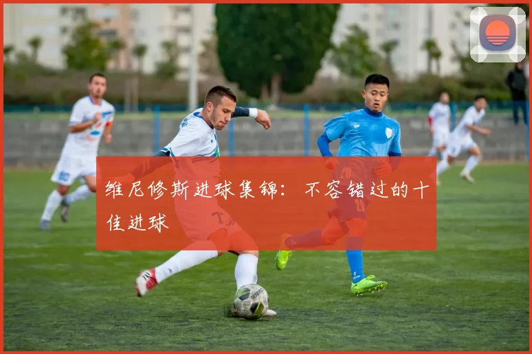 维尼修斯进球集锦：不容错过的十佳进球