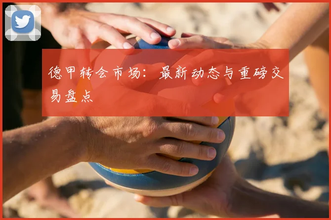 德甲转会市场：最新动态与重磅交易盘点