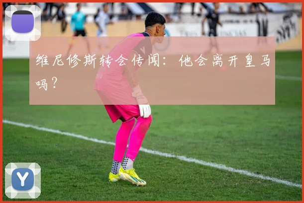 维尼修斯转会传闻：他会离开皇马吗？